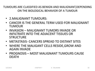 TUMOURS ARE CLASSIFIED AS BENIGN AND MALIGNANT,DEPENDING
ON THE BIOLOGICAL BEHAVIOR OF A TUMOUR
• 2.MALIGNANT TUMOURS:
• CANCER IS THE GENERAL TERM USED FOR MALIGNANT
TUMOUR
• INVASION – MALIGNANT TUMORS INVADE OR
INFILTRATE INTO THE ADJACENT TISSUES OR
STRUCTURE
• METASTASIS- CANCERS SPREAD TO DISTANT SITES
• WHERE THE MALIGANT CELLS RESIDE,GROW AND
AGAIN INVADE
• PROGNOSIS – MOST MALIGNANT TUMOURS CAUSE
DEATH
3/3/2023 CHAPTER 7 G. KALAIVANI 50
 