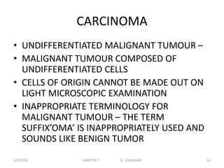 CARCINOMA
• UNDIFFERENTIATED MALIGNANT TUMOUR –
• MALIGNANT TUMOUR COMPOSED OF
UNDIFFERENTIATED CELLS
• CELLS OF ORIGIN CANNOT BE MADE OUT ON
LIGHT MICROSCOPIC EXAMINATION
• INAPPROPRIATE TERMINOLOGY FOR
MALIGNANT TUMOUR – THE TERM
SUFFIX’OMA’ IS INAPPROPRIATELY USED AND
SOUNDS LIKE BENIGN TUMOR
3/3/2023 CHAPTER 7 G. KALAIVANI 55
 