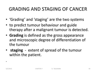 GRADING AND STAGING OF CANCER
• ‘Grading’ and ‘staging’ are the two systems
• to predict tumour behaviour and guide
therapy after a malignant tumour is detected.
• Grading is defined as the gross appearance
and microscopic degree of differentiation of
the tumour
• staging - extent of spread of the tumour
within the patient.
.
3/3/2023 CHAPTER 7 G. KALAIVANI 59
 