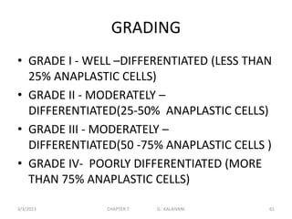 GRADING
• GRADE I - WELL –DIFFERENTIATED (LESS THAN
25% ANAPLASTIC CELLS)
• GRADE II - MODERATELY –
DIFFERENTIATED(25-50% ANAPLASTIC CELLS)
• GRADE III - MODERATELY –
DIFFERENTIATED(50 -75% ANAPLASTIC CELLS )
• GRADE IV- POORLY DIFFERENTIATED (MORE
THAN 75% ANAPLASTIC CELLS)
3/3/2023 CHAPTER 7 G. KALAIVANI 61
 