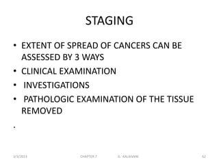 STAGING
• EXTENT OF SPREAD OF CANCERS CAN BE
ASSESSED BY 3 WAYS
• CLINICAL EXAMINATION
• INVESTIGATIONS
• PATHOLOGIC EXAMINATION OF THE TISSUE
REMOVED
.
3/3/2023 CHAPTER 7 G. KALAIVANI 62
 