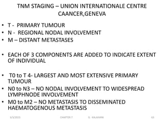 TNM STAGING – UNION INTERNATIONALE CENTRE
CAANCER,GENEVA
• T - PRIMARY TUMOUR
• N - REGIONAL NODAL INVOLVEMENT
• M – DISTANT METASTASES
• EACH OF 3 COMPONENTS ARE ADDED TO INDICATE EXTENT
OF INDIVIDUAL
• T0 to T 4- LARGEST AND MOST EXTENSIVE PRIMARY
TUMOUR
• N0 to N3 – NO NODAL INVOLVEMENT TO WIDESPREAD
LYMPHNODE INVOLVEMENT
• M0 to M2 – NO METASTASIS TO DISSEMINATED
HAEMATOGENOUS METASTASIS
3/3/2023 CHAPTER 7 G. KALAIVANI 63
 