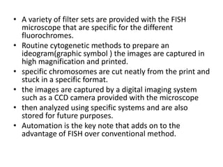 • A variety of filter sets are provided with the FISH
microscope that are specific for the different
fluorochromes.
• Routine cytogenetic methods to prepare an
ideogram(graphic symbol ) the images are captured in
high magnification and printed.
• specific chromosomes are cut neatly from the print and
stuck in a specific format.
• the images are captured by a digital imaging system
such as a CCD camera provided with the microscope
• then analyzed using specific systems and are also
stored for future purposes.
• Automation is the key note that adds on to the
advantage of FISH over conventional method.
 