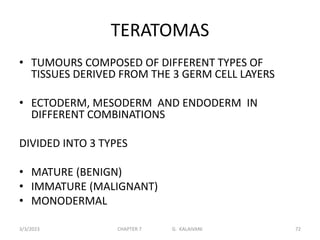 TERATOMAS
• TUMOURS COMPOSED OF DIFFERENT TYPES OF
TISSUES DERIVED FROM THE 3 GERM CELL LAYERS
• ECTODERM, MESODERM AND ENDODERM IN
DIFFERENT COMBINATIONS
DIVIDED INTO 3 TYPES
• MATURE (BENIGN)
• IMMATURE (MALIGNANT)
• MONODERMAL
3/3/2023 CHAPTER 7 G. KALAIVANI 72
 