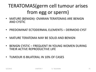 TERATOMAS(germ cell tumour arises
from egg or sperm)
• MATURE (BENIGN)- OVARIAN TERATOMAS ARE BENIGN
AND CYSTIC
• PREDOMINAT ECTODERMAL ELEMENTS – DERMOID CYST
• MATURE TERATOMA MAY BE SOLID AND BENIGN
• BENIGN CYSTIC – FREQUENT IN YOUNG WOMEN DURING
THEIR ACTIVE REPRODUCTIVE LIFE
• TUMOUR IS BILATERAL IN 10% OF CASES
3/3/2023 CHAPTER 7 G. KALAIVANI 73
 