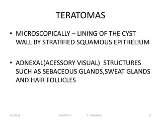 TERATOMAS
• MICROSCOPICALLY – LINING OF THE CYST
WALL BY STRATIFIED SQUAMOUS EPITHELIUM
• ADNEXAL(ACESSORY VISUAL) STRUCTURES
SUCH AS SEBACEOUS GLANDS,SWEAT GLANDS
AND HAIR FOLLICLES
3/3/2023 CHAPTER 7 G. KALAIVANI 75
 
