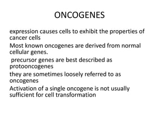 ONCOGENES
expression causes cells to exhibit the properties of
cancer cells
Most known oncogenes are derived from normal
cellular genes.
precursor genes are best described as
protooncogenes
they are sometimes loosely referred to as
oncogenes
Activation of a single oncogene is not usually
sufficient for cell transformation
 