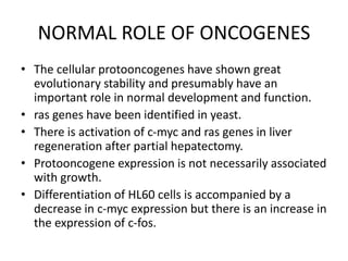NORMAL ROLE OF ONCOGENES
• The cellular protooncogenes have shown great
evolutionary stability and presumably have an
important role in normal development and function.
• ras genes have been identified in yeast.
• There is activation of c-myc and ras genes in liver
regeneration after partial hepatectomy.
• Protooncogene expression is not necessarily associated
with growth.
• Differentiation of HL60 cells is accompanied by a
decrease in c-myc expression but there is an increase in
the expression of c-fos.
 