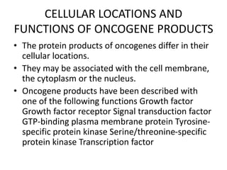 CELLULAR LOCATIONS AND
FUNCTIONS OF ONCOGENE PRODUCTS
• The protein products of oncogenes differ in their
cellular locations.
• They may be associated with the cell membrane,
the cytoplasm or the nucleus.
• Oncogene products have been described with
one of the following functions Growth factor
Growth factor receptor Signal transduction factor
GTP-binding plasma membrane protein Tyrosine-
specific protein kinase Serine/threonine-specific
protein kinase Transcription factor
 