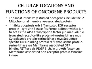 CELLULAR LOCATIONS AND
FUNCTIONS OF ONCOGENE PRODUCTS
• The most intensively studied oncogenes include: bcl 2
Mitochondrial membrane-associated protein.
• Inhibits apoptosis erb B Truncated EGF receptor
protein - tyrosine kinase fos Forms a dimer with c-jun
to act as the AP-1 transcription factor jun met Soluble
truncated receptor-like protein-tyrosine kinase mos
Cytoplasmic protein-serine kinase myc Sequence-
specific DNA-binding protein raf Cytoplasmic protein-
serine kinase ras Membrane associated GTP
binding/GTPase sis PDGF B-chain growth factor src
Membrane associated non-receptor protein-tyrosine
kinase
 