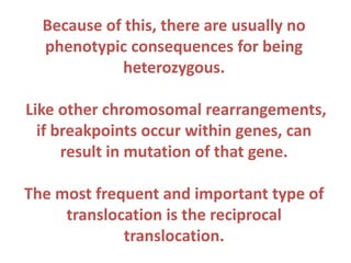 Because of this, there are usually no
phenotypic consequences for being
heterozygous.
Like other chromosomal rearrangements,
if breakpoints occur within genes, can
result in mutation of that gene.
The most frequent and important type of
translocation is the reciprocal
translocation.

 