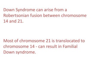 Down Syndrome can arise from a
Robertsonian fusion between chromosome
14 and 21.

Most of chromosome 21 is translocated to
chromosome 14 - can result in Familial
Down syndrome.

 