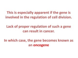 This is especially apparent if the gene is
involved in the regulation of cell division.
Lack of proper regulation of such a gene
can result in cancer.
In which case, the gene becomes known as
an oncogene

 