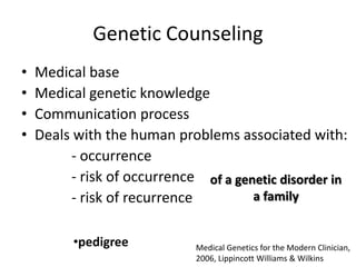 Genetic Counseling
•
•
•
•

Medical base
Medical genetic knowledge
Communication process
Deals with the human problems associated with:
- occurrence
- risk of occurrence of a genetic disorder in
a family
- risk of recurrence
•pedigree

Medical Genetics for the Modern Clinician,
2006, Lippincott Williams & Wilkins

 