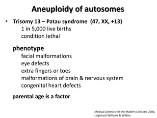 Aneuploidy of autosomes
• Trisomy 13 – Patau syndrome (47, XX, +13)
1 in 5,000 live births
condition lethal

phenotype
facial malformations
eye defects
extra fingers or toes
malformations of brain & nervous system
congenital heart defects

parental age is a factor
Medical Genetics for the Modern Clinician, 2006,
Lippincott Williams & Wilkins

 