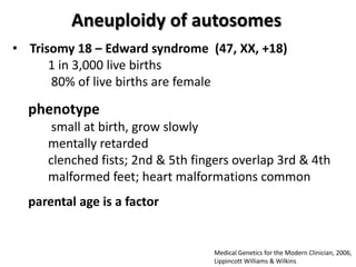 Aneuploidy of autosomes
• Trisomy 18 – Edward syndrome (47, XX, +18)
1 in 3,000 live births
80% of live births are female

phenotype
small at birth, grow slowly
mentally retarded
clenched fists; 2nd & 5th fingers overlap 3rd & 4th
malformed feet; heart malformations common
parental age is a factor

Medical Genetics for the Modern Clinician, 2006,
Lippincott Williams & Wilkins

 
