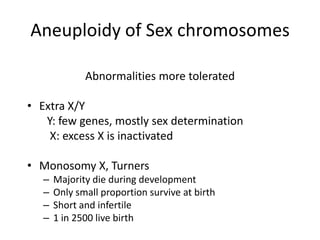 Aneuploidy of Sex chromosomes
Abnormalities more tolerated
• Extra X/Y
Y: few genes, mostly sex determination
X: excess X is inactivated
• Monosomy X, Turners
–
–
–
–

Majority die during development
Only small proportion survive at birth
Short and infertile
1 in 2500 live birth

 