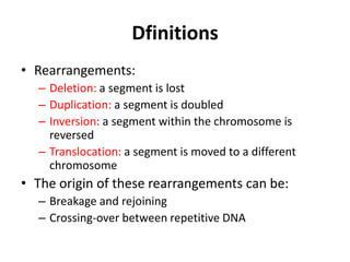 Dfinitions
• Rearrangements:
– Deletion: a segment is lost
– Duplication: a segment is doubled
– Inversion: a segment within the chromosome is
reversed
– Translocation: a segment is moved to a different
chromosome

• The origin of these rearrangements can be:
– Breakage and rejoining
– Crossing-over between repetitive DNA

 