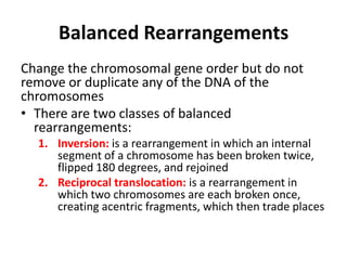 Balanced Rearrangements
Change the chromosomal gene order but do not
remove or duplicate any of the DNA of the
chromosomes
• There are two classes of balanced
rearrangements:
1. Inversion: is a rearrangement in which an internal
segment of a chromosome has been broken twice,
flipped 180 degrees, and rejoined
2. Reciprocal translocation: is a rearrangement in
which two chromosomes are each broken once,
creating acentric fragments, which then trade places

 
