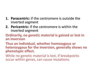 1. Paracentric: if the centromere is outside the
inverted segment
2. Pericentric: if the centromere is within the
inverted segment
Ordinarily, no genetic material is gained or lost in
an inversion
Thus an individual, whether homozygous or
heterozygous for the inversion, generally shows no
phenotypic effect.
While no genetic material is lost, if breakpoints
occur within genes, can cause mutations.

 