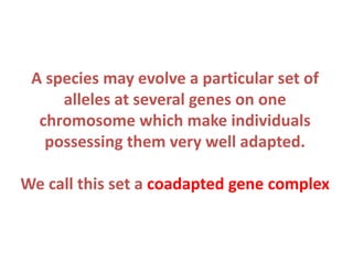 A species may evolve a particular set of
alleles at several genes on one
chromosome which make individuals
possessing them very well adapted.
We call this set a coadapted gene complex

 