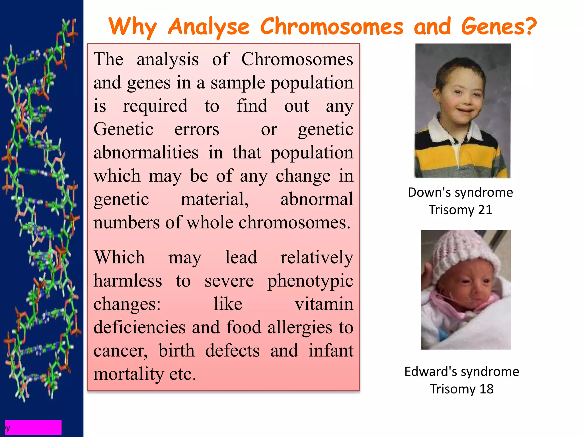 The analysis of Chromosomes
and genes in a sample population
is required to find out any
Genetic errors or genetic
abnormalities in that population
which may be of any change in
genetic material, abnormal
numbers of whole chromosomes.
Which may lead relatively
harmless to severe phenotypic
changes: like vitamin
deficiencies and food allergies to
cancer, birth defects and infant
mortality etc.
Why Analyse Chromosomes and Genes?
Down's syndrome
Trisomy 21
Edward's syndrome
Trisomy 18
 