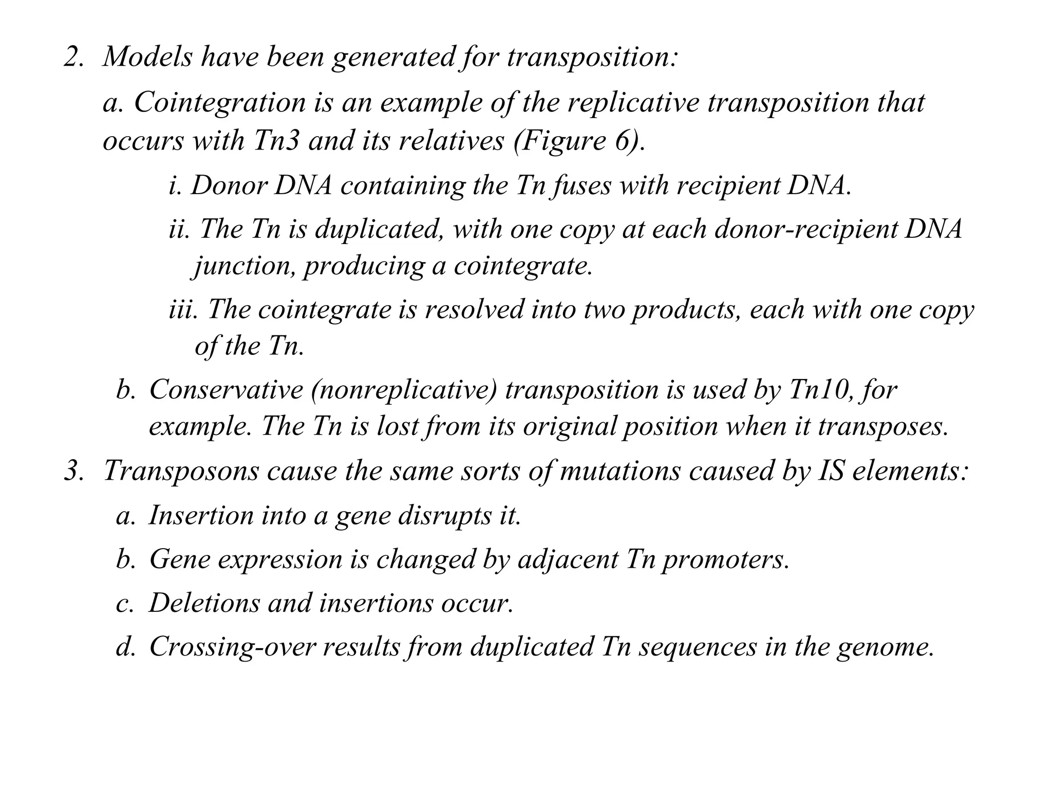 Chapter 20 slide 13
2. Models have been generated for transposition:
a. Cointegration is an example of the replicative transposition that
occurs with Tn3 and its relatives (Figure 6).
i. Donor DNA containing the Tn fuses with recipient DNA.
ii. The Tn is duplicated, with one copy at each donor-recipient DNA
junction, producing a cointegrate.
iii. The cointegrate is resolved into two products, each with one copy
of the Tn.
b. Conservative (nonreplicative) transposition is used by Tn10, for
example. The Tn is lost from its original position when it transposes.
3. Transposons cause the same sorts of mutations caused by IS elements:
a. Insertion into a gene disrupts it.
b. Gene expression is changed by adjacent Tn promoters.
c. Deletions and insertions occur.
d. Crossing-over results from duplicated Tn sequences in the genome.
 