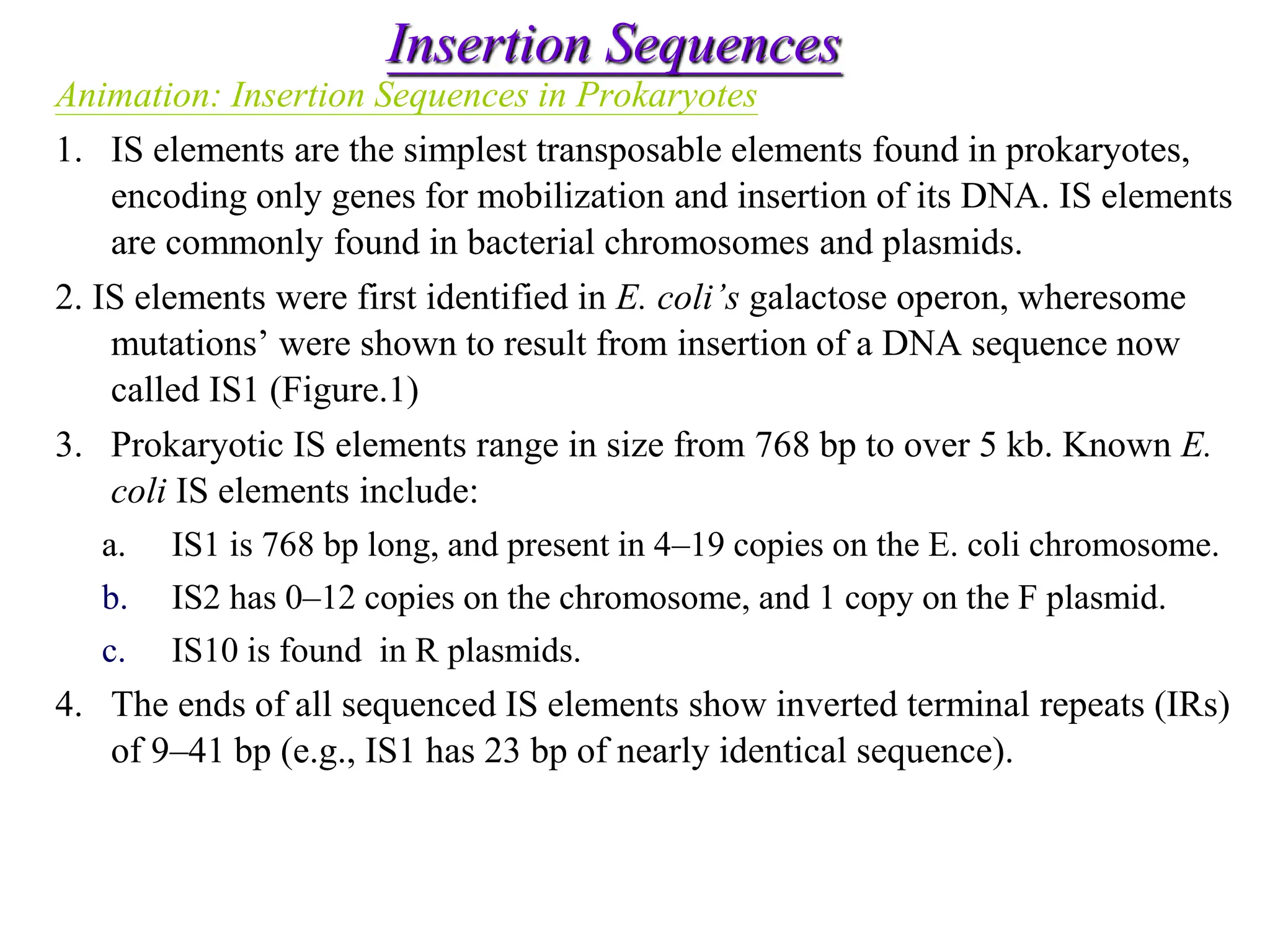 Chapter 20 slide 4
Insertion Sequences
Animation: Insertion Sequences in Prokaryotes
1. IS elements are the simplest transposable elements found in prokaryotes,
encoding only genes for mobilization and insertion of its DNA. IS elements
are commonly found in bacterial chromosomes and plasmids.
2. IS elements were first identified in E. coli’s galactose operon, wheresome
mutations’ were shown to result from insertion of a DNA sequence now
called IS1 (Figure.1)
3. Prokaryotic IS elements range in size from 768 bp to over 5 kb. Known E.
coli IS elements include:
a. IS1 is 768 bp long, and present in 4–19 copies on the E. coli chromosome.
b. IS2 has 0–12 copies on the chromosome, and 1 copy on the F plasmid.
c. IS10 is found in R plasmids.
4. The ends of all sequenced IS elements show inverted terminal repeats (IRs)
of 9–41 bp (e.g., IS1 has 23 bp of nearly identical sequence).
 