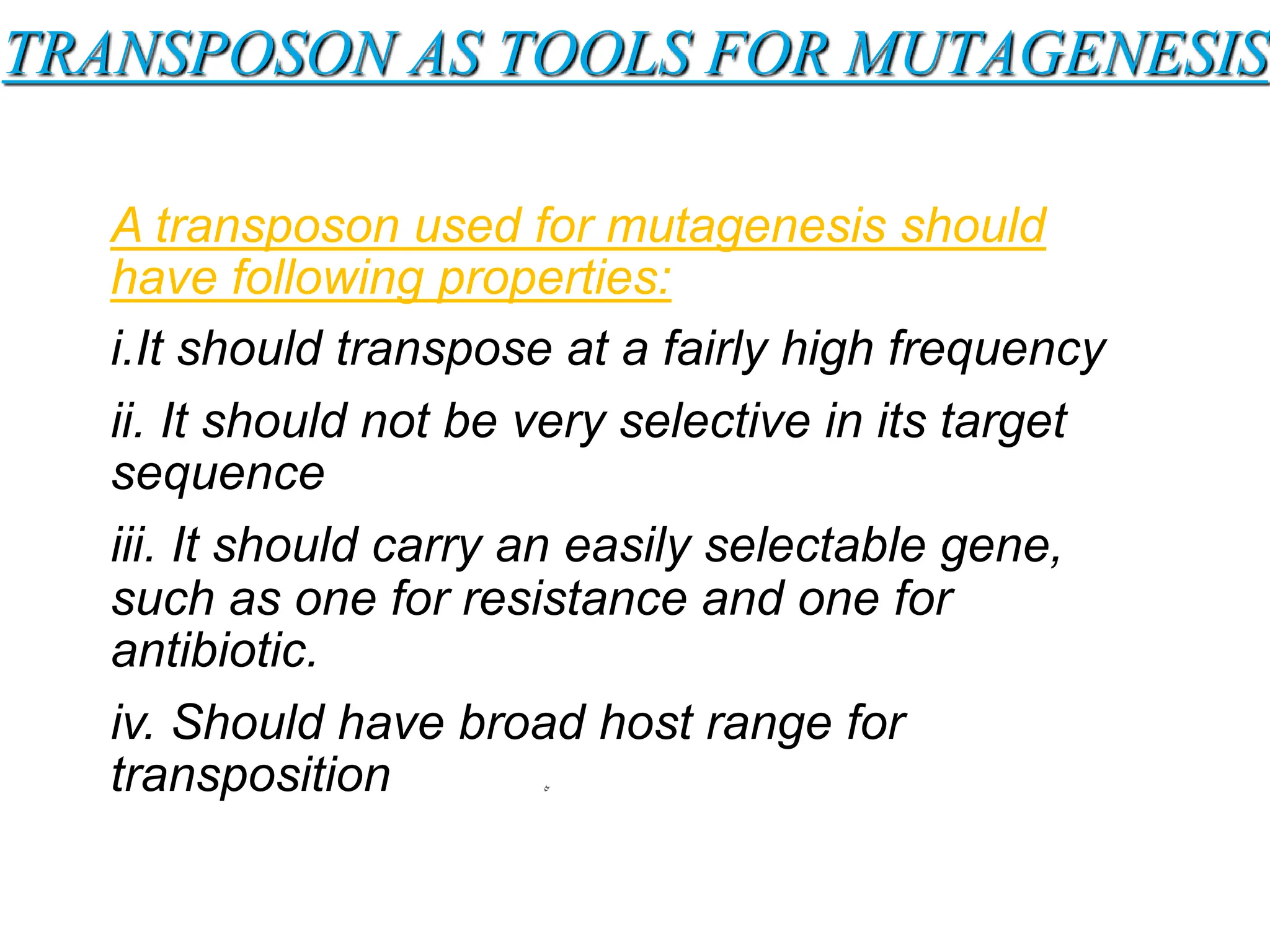 TRANSPOSON AS TOOLS FOR MUTAGENESIS
A transposon used for mutagenesis should
have following properties:
i.It should transpose at a fairly high frequency
ii. It should not be very selective in its target
sequence
iii. It should carry an easily selectable gene,
such as one for resistance and one for
antibiotic.
iv. Should have broad host range for
transposition
 
