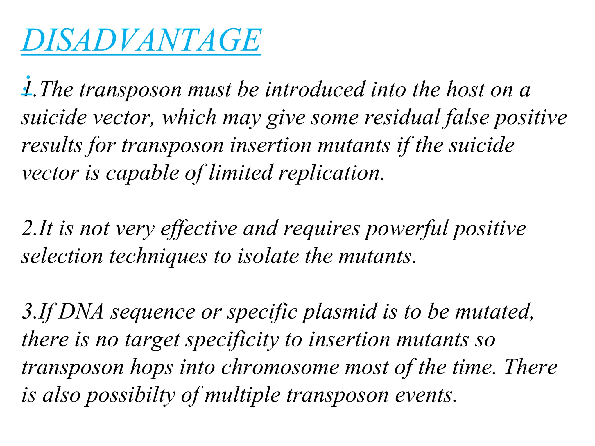 1.The transposon must be introduced into the host on a
suicide vector, which may give some residual false positive
results for transposon insertion mutants if the suicide
vector is capable of limited replication.
2.It is not very effective and requires powerful positive
selection techniques to isolate the mutants.
3.If DNA sequence or specific plasmid is to be mutated,
there is no target specificity to insertion mutants so
transposon hops into chromosome most of the time. There
is also possibilty of multiple transposon events.
DISADVANTAGE
:
 