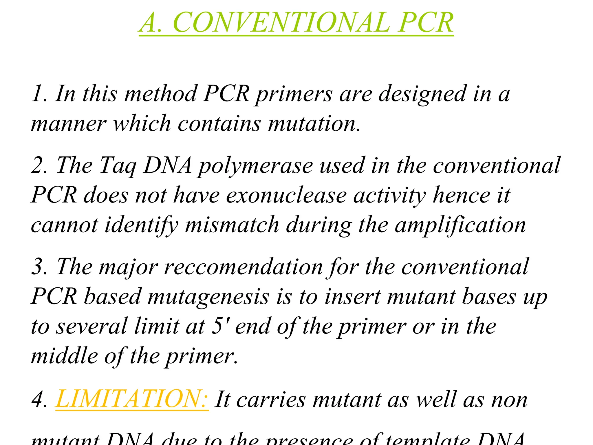 A. CONVENTIONAL PCR
1. In this method PCR primers are designed in a
manner which contains mutation.
2. The Taq DNA polymerase used in the conventional
PCR does not have exonuclease activity hence it
cannot identify mismatch during the amplification
3. The major reccomendation for the conventional
PCR based mutagenesis is to insert mutant bases up
to several limit at 5' end of the primer or in the
middle of the primer.
4. LIMITATION: It carries mutant as well as non
 
