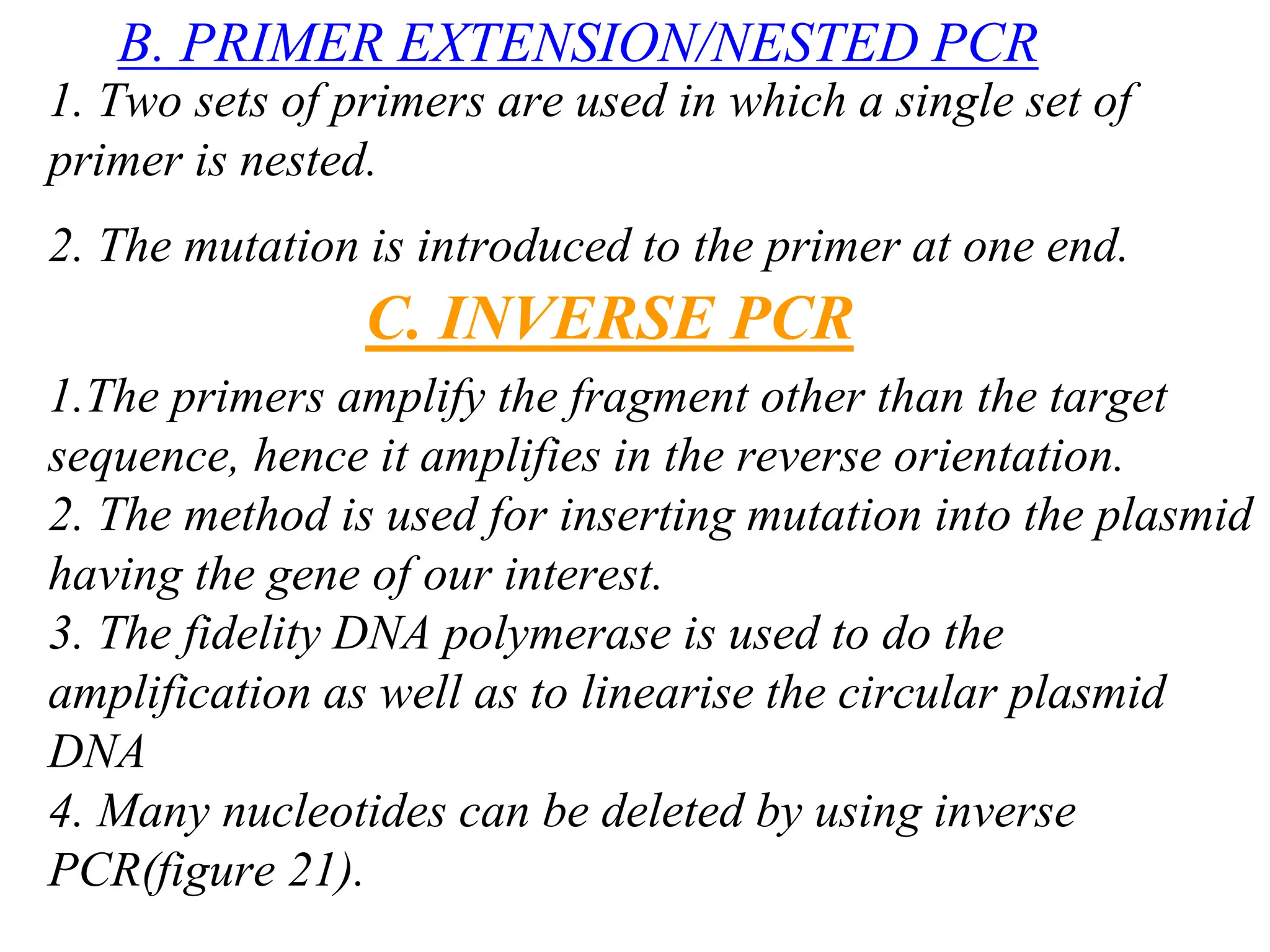 B. PRIMER EXTENSION/NESTED PCR
1. Two sets of primers are used in which a single set of
primer is nested.
2. The mutation is introduced to the primer at one end.
C. INVERSE PCR
1.The primers amplify the fragment other than the target
sequence, hence it amplifies in the reverse orientation.
2. The method is used for inserting mutation into the plasmid
having the gene of our interest.
3. The fidelity DNA polymerase is used to do the
amplification as well as to linearise the circular plasmid
DNA
4. Many nucleotides can be deleted by using inverse
PCR(figure 21).
 