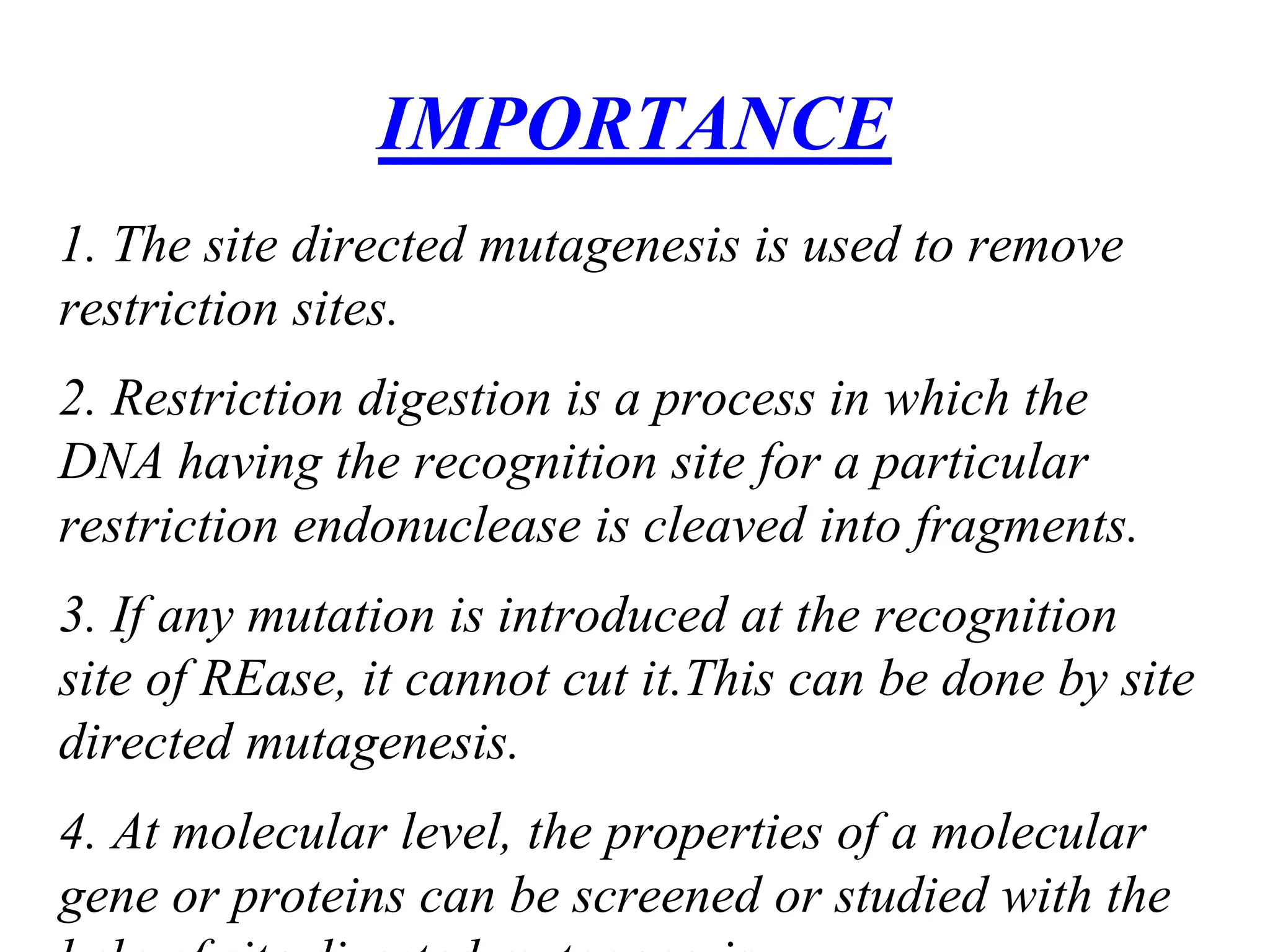 1. The site directed mutagenesis is used to remove
restriction sites.
2. Restriction digestion is a process in which the
DNA having the recognition site for a particular
restriction endonuclease is cleaved into fragments.
3. If any mutation is introduced at the recognition
site of REase, it cannot cut it.This can be done by site
directed mutagenesis.
4. At molecular level, the properties of a molecular
gene or proteins can be screened or studied with the
IMPORTANCE
 