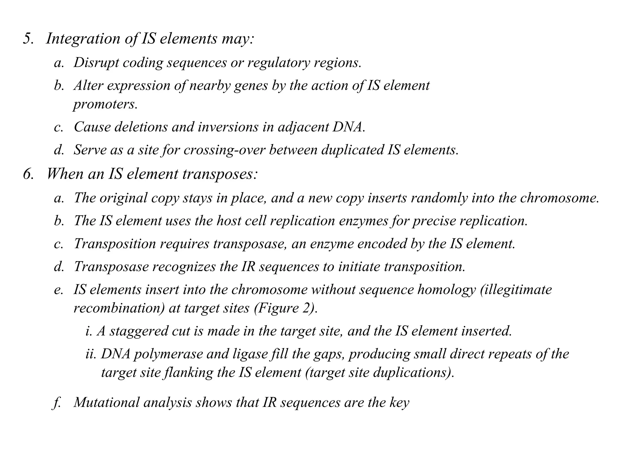 Chapter 20 slide 6
5. Integration of IS elements may:
a. Disrupt coding sequences or regulatory regions.
b. Alter expression of nearby genes by the action of IS element
promoters.
c. Cause deletions and inversions in adjacent DNA.
d. Serve as a site for crossing-over between duplicated IS elements.
6. When an IS element transposes:
a. The original copy stays in place, and a new copy inserts randomly into the chromosome.
b. The IS element uses the host cell replication enzymes for precise replication.
c. Transposition requires transposase, an enzyme encoded by the IS element.
d. Transposase recognizes the IR sequences to initiate transposition.
e. IS elements insert into the chromosome without sequence homology (illegitimate
recombination) at target sites (Figure 2).
i. A staggered cut is made in the target site, and the IS element inserted.
ii. DNA polymerase and ligase fill the gaps, producing small direct repeats of the
target site flanking the IS element (target site duplications).
f. Mutational analysis shows that IR sequences are the key
 
