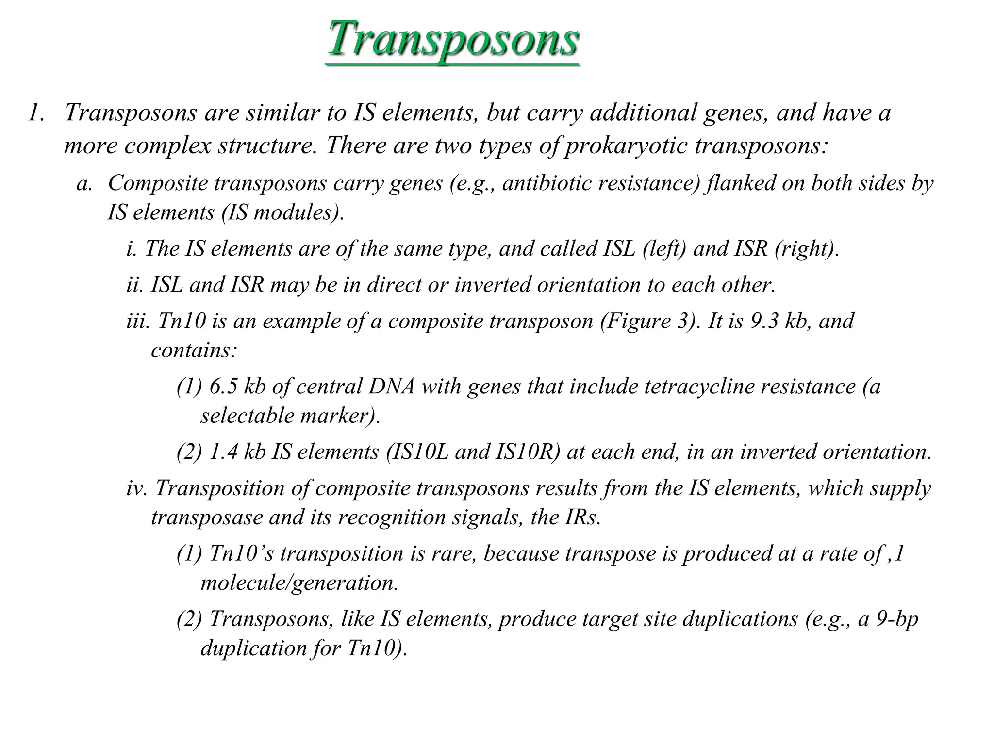 Chapter 20 slide 8
Transposons
1. Transposons are similar to IS elements, but carry additional genes, and have a
more complex structure. There are two types of prokaryotic transposons:
a. Composite transposons carry genes (e.g., antibiotic resistance) flanked on both sides by
IS elements (IS modules).
i. The IS elements are of the same type, and called ISL (left) and ISR (right).
ii. ISL and ISR may be in direct or inverted orientation to each other.
iii. Tn10 is an example of a composite transposon (Figure 3). It is 9.3 kb, and
contains:
(1) 6.5 kb of central DNA with genes that include tetracycline resistance (a
selectable marker).
(2) 1.4 kb IS elements (IS10L and IS10R) at each end, in an inverted orientation.
iv. Transposition of composite transposons results from the IS elements, which supply
transposase and its recognition signals, the IRs.
(1) Tn10’s transposition is rare, because transpose is produced at a rate of ,1
molecule/generation.
(2) Transposons, like IS elements, produce target site duplications (e.g., a 9-bp
duplication for Tn10).
 