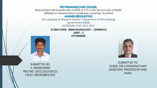 Reaccredited with B grade with a CGPA of 2.71 in the second cycle of NAAC
affiliated to manonmanium sundaranar university, tirunelveli.
Post graduate & Research Centre – Department of Microbiology
(government aided)
ACADEMIC YEAR 2021-2022
II SEM CORE: IMMUNUNOLOGY – (ZMBM23)
UNIT – I
CYTOKINES
SUBMITTED BY,
K. RAMKUMAR
REG NO: 20211232516122
I M.SC MICROBIOLOGY
SUBMITTED TO
GUIDE: DR.S.VISWANATHAN
ASSISTANT PROFESSOR AND
HEAD
 