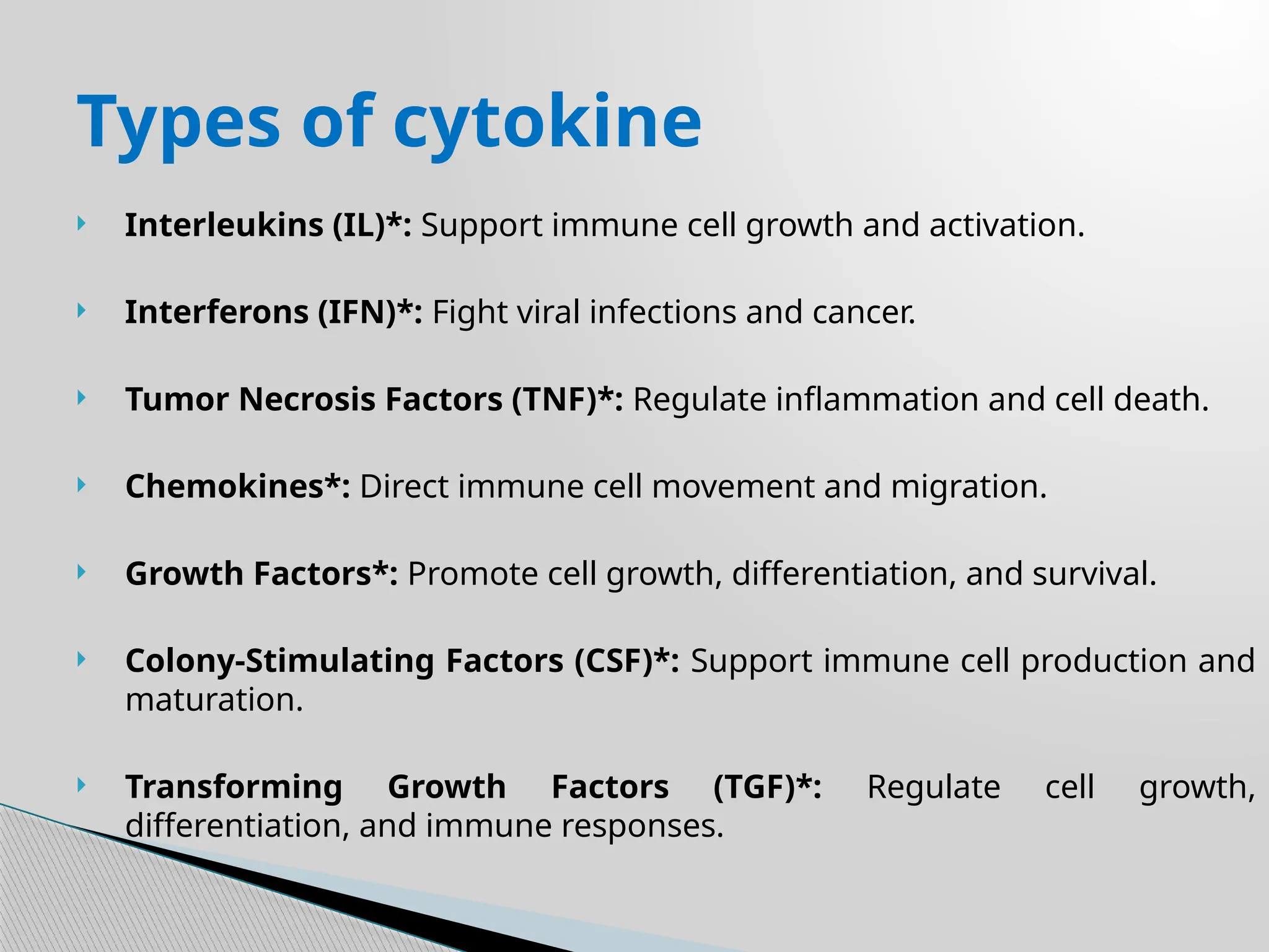  Interleukins (IL)*: Support immune cell growth and activation.
 Interferons (IFN)*: Fight viral infections and cancer.
 Tumor Necrosis Factors (TNF)*: Regulate inflammation and cell death.
 Chemokines*: Direct immune cell movement and migration.
 Growth Factors*: Promote cell growth, differentiation, and survival.
 Colony-Stimulating Factors (CSF)*: Support immune cell production and
maturation.
 Transforming Growth Factors (TGF)*: Regulate cell growth,
differentiation, and immune responses.
Types of cytokine
 