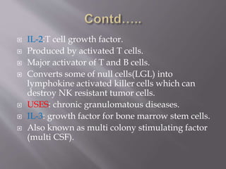  IL-2:T cell growth factor.
 Produced by activated T cells.
 Major activator of T and B cells.
 Converts some of null cells(LGL) into
lymphokine activated killer cells which can
destroy NK resistant tumor cells.
 USES: chronic granulomatous diseases.
 IL-3: growth factor for bone marrow stem cells.
 Also known as multi colony stimulating factor
(multi CSF).
 