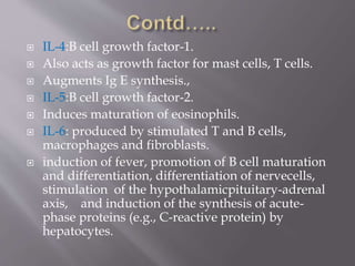  IL-4:B cell growth factor-1.
 Also acts as growth factor for mast cells, T cells.
 Augments Ig E synthesis.,
 IL-5:B cell growth factor-2.
 Induces maturation of eosinophils.
 IL-6: produced by stimulated T and B cells,
macrophages and fibroblasts.
 induction of fever, promotion of B cell maturation
and differentiation, differentiation of nervecells,
stimulation of the hypothalamicpituitary-adrenal
axis, and induction of the synthesis of acute-
phase proteins (e.g., C-reactive protein) by
hepatocytes.
 