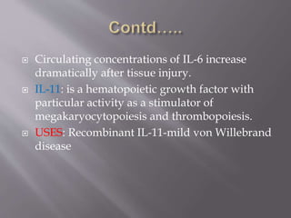  Circulating concentrations of IL-6 increase
dramatically after tissue injury.
 IL-11: is a hematopoietic growth factor with
particular activity as a stimulator of
megakaryocytopoiesis and thrombopoiesis.
 USES: Recombinant IL-11-mild von Willebrand
disease
 