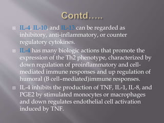  IL-4, IL-10, and IL-13 can be regarded as
inhibitory, anti-inflammatory, or counter
regulatory cytokines.
 IL-4 has many biologic actions that promote the
expression of the Th2 phenotype, characterized by
down regulation of proinflammatory and cell-
mediated immune responses and up regulation of
humoral (B cell–mediated)immune responses.
 IL-4 inhibits the production of TNF, IL-1, IL-8, and
PGE2 by stimulated monocytes or macrophages
and down regulates endothelial cell activation
induced by TNF.
 