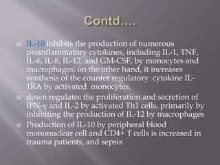  IL-10 inhibits the production of numerous
proinflammatory cytokines, including IL-1, TNF,
IL-6, IL-8, IL-12, and GM-CSF, by monocytes and
macrophages; on the other hand, it increases
synthesis of the counter regulatory cytokine IL-
1RA by activated monocytes.
 down regulates the proliferation and secretion of
IFN-γ and IL-2 by activated Th1 cells, primarily by
inhibiting the production of IL-12 by macrophages
 Production of IL-10 by peripheral blood
mononuclear cell and CD4+ T cells is increased in
trauma patients, and sepsis
 