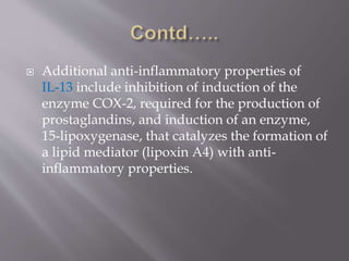  Additional anti-inflammatory properties of
IL-13 include inhibition of induction of the
enzyme COX-2, required for the production of
prostaglandins, and induction of an enzyme,
15-lipoxygenase, that catalyzes the formation of
a lipid mediator (lipoxin A4) with anti-
inflammatory properties.
 