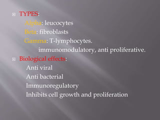  TYPES:
Alpha: leucocytes
Beta: fibroblasts
Gamma: T-lymphocytes.
immunomodulatory, anti proliferative.
 Biological effects:
Anti viral
Anti bacterial
Immunoregulatory
Inhibits cell growth and proliferation
 
