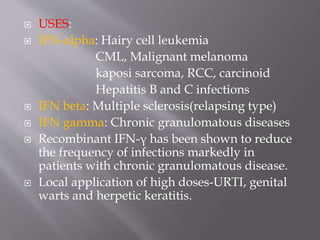  USES:
 IFN-alpha: Hairy cell leukemia
CML, Malignant melanoma
kaposi sarcoma, RCC, carcinoid
Hepatitis B and C infections
 IFN beta: Multiple sclerosis(relapsing type)
 IFN gamma: Chronic granulomatous diseases
 Recombinant IFN-γ has been shown to reduce
the frequency of infections markedly in
patients with chronic granulomatous disease.
 Local application of high doses-URTI, genital
warts and herpetic keratitis.
 