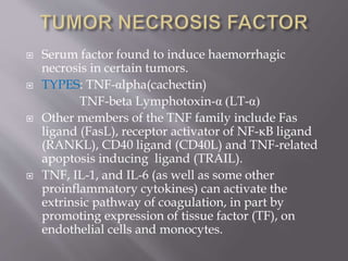  Serum factor found to induce haemorrhagic
necrosis in certain tumors.
 TYPES: TNF-αlpha(cachectin)
TNF-beta Lymphotoxin-α (LT-α)
 Other members of the TNF family include Fas
ligand (FasL), receptor activator of NF-κB ligand
(RANKL), CD40 ligand (CD40L) and TNF-related
apoptosis inducing ligand (TRAIL).
 TNF, IL-1, and IL-6 (as well as some other
proinflammatory cytokines) can activate the
extrinsic pathway of coagulation, in part by
promoting expression of tissue factor (TF), on
endothelial cells and monocytes.
 