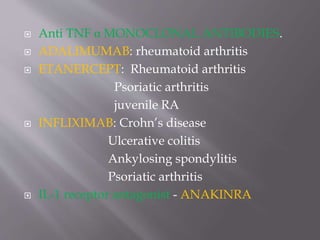  Anti TNF α MONOCLONAL ANTIBODIES.
 ADALIMUMAB: rheumatoid arthritis
 ETANERCEPT: Rheumatoid arthritis
Psoriatic arthritis
juvenile RA
 INFLIXIMAB: Crohn’s disease
Ulcerative colitis
Ankylosing spondylitis
Psoriatic arthritis
 IL-1 receptor antagonist - ANAKINRA
 