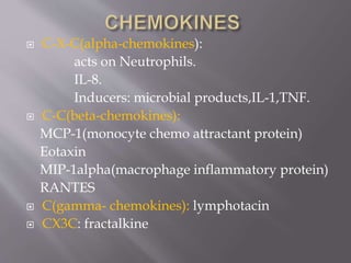  C-X-C(alpha-chemokines):
acts on Neutrophils.
IL-8.
Inducers: microbial products,IL-1,TNF.
 C-C(beta-chemokines):
MCP-1(monocyte chemo attractant protein)
Eotaxin
MIP-1alpha(macrophage inflammatory protein)
RANTES
 C(gamma- chemokines): lymphotacin
 CX3C: fractalkine
 