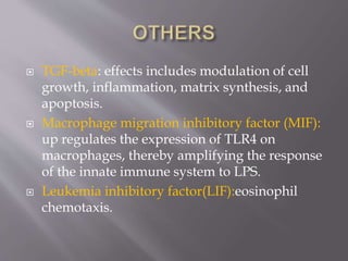  TGF-beta: effects includes modulation of cell
growth, inflammation, matrix synthesis, and
apoptosis.
 Macrophage migration inhibitory factor (MIF):
up regulates the expression of TLR4 on
macrophages, thereby amplifying the response
of the innate immune system to LPS.
 Leukemia inhibitory factor(LIF):eosinophil
chemotaxis.
 