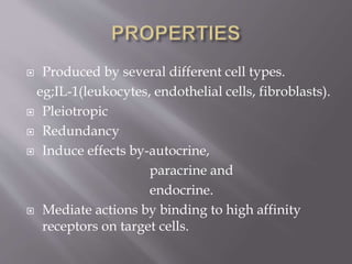  Produced by several different cell types.
eg;IL-1(leukocytes, endothelial cells, fibroblasts).
 Pleiotropic
 Redundancy
 Induce effects by-autocrine,
paracrine and
endocrine.
 Mediate actions by binding to high affinity
receptors on target cells.
 